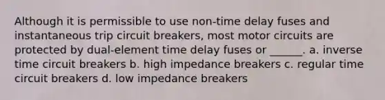 Although it is permissible to use non-time delay fuses and instantaneous trip circuit breakers, most motor circuits are protected by dual-element time delay fuses or ______. a. inverse time circuit breakers b. high impedance breakers c. regular time circuit breakers d. low impedance breakers