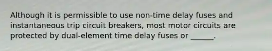 Although it is permissible to use non-time delay fuses and instantaneous trip circuit breakers, most motor circuits are protected by dual-element time delay fuses or ______.