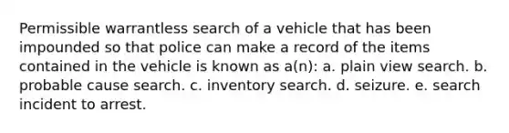 Permissible warrantless search of a vehicle that has been impounded so that police can make a record of the items contained in the vehicle is known as a(n): a. plain view search. b. probable cause search. c. inventory search. d. seizure. e. search incident to arrest.