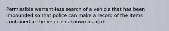 Permissible warrant-less search of a vehicle that has been impounded so that police can make a record of the items contained in the vehicle is known as a(n):