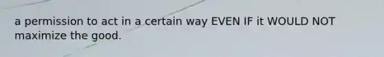 a permission to act in a certain way EVEN IF it WOULD NOT maximize the good.