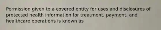 Permission given to a covered entity for uses and disclosures of protected health information for treatment, payment, and healthcare operations is known as