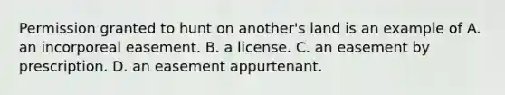 Permission granted to hunt on another's land is an example of A. an incorporeal easement. B. a license. C. an easement by prescription. D. an easement appurtenant.