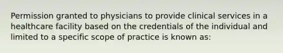 Permission granted to physicians to provide clinical services in a healthcare facility based on the credentials of the individual and limited to a specific scope of practice is known as: