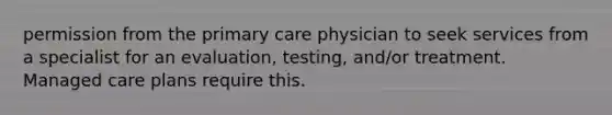 permission from the primary care physician to seek services from a specialist for an evaluation, testing, and/or treatment. Managed care plans require this.