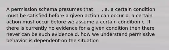 A permission schema presumes that ___. a. a certain condition must be satisfied before a given action can occur b. a certain action must occur before we assume a certain condition c. if there is currently no evidence for a given condition then there never can be such evidence d. how we understand permissive behavior is dependent on the situation