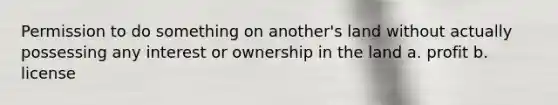 Permission to do something on another's land without actually possessing any interest or ownership in the land a. profit b. license