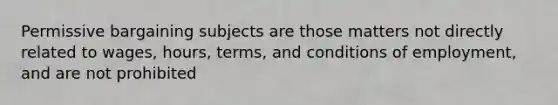 Permissive bargaining subjects are those matters not directly related to wages, hours, terms, and conditions of employment, and are not prohibited