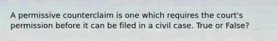 A permissive counterclaim is one which requires the court's permission before it can be filed in a civil case. True or False?