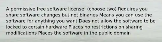 A permissive free software license: (choose two) Requires you share software changes but not binaries Means you can use the software for anything you want Does not allow the software to be locked to certain hardware Places no restrictions on sharing modifications Places the software in the public domain