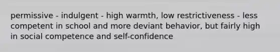 permissive - indulgent - high warmth, low restrictiveness - less competent in school and more deviant behavior, but fairly high in social competence and self-confidence