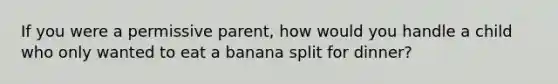 If you were a permissive parent, how would you handle a child who only wanted to eat a banana split for dinner?