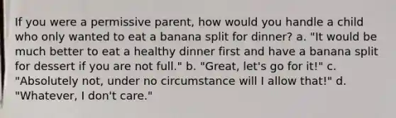 If you were a permissive parent, how would you handle a child who only wanted to eat a banana split for dinner? a. "It would be much better to eat a healthy dinner first and have a banana split for dessert if you are not full." b. "Great, let's go for it!" c. "Absolutely not, under no circumstance will I allow that!" d. "Whatever, I don't care."