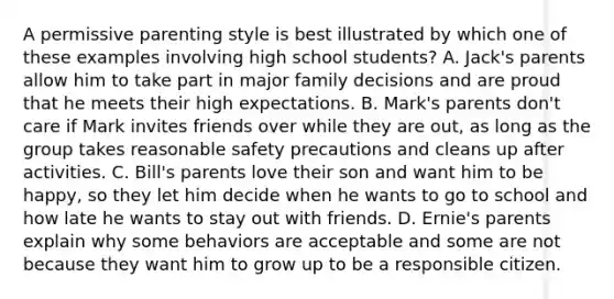 A permissive parenting style is best illustrated by which one of these examples involving high school students? A. Jack's parents allow him to take part in major family decisions and are proud that he meets their high expectations. B. Mark's parents don't care if Mark invites friends over while they are out, as long as the group takes reasonable safety precautions and cleans up after activities. C. Bill's parents love their son and want him to be happy, so they let him decide when he wants to go to school and how late he wants to stay out with friends. D. Ernie's parents explain why some behaviors are acceptable and some are not because they want him to grow up to be a responsible citizen.