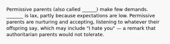 Permissive parents (also called ______) make few demands. _______ is lax, partly because expectations are low. Permissive parents are nurturing and accepting, listening to whatever their offspring say, which may include "I hate you" — a remark that authoritarian parents would not tolerate.