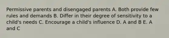 Permissive parents and disengaged parents A. Both provide few rules and demands B. Differ in their degree of sensitivity to a child's needs C. Encourage a child's influence D. A and B E. A and C