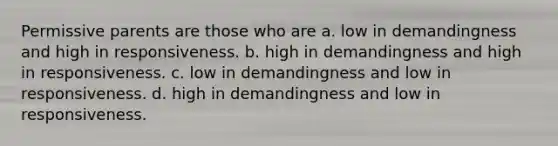 Permissive parents are those who are a. low in demandingness and high in responsiveness. b. high in demandingness and high in responsiveness. c. low in demandingness and low in responsiveness. d. high in demandingness and low in responsiveness.