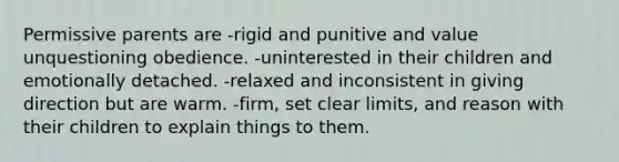 Permissive parents are -rigid and punitive and value unquestioning obedience. -uninterested in their children and emotionally detached. -relaxed and inconsistent in giving direction but are warm. -firm, set clear limits, and reason with their children to explain things to them.