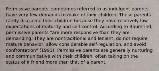 Permissive parents, sometimes referred to as indulgent parents, have very few demands to make of their children. These parents rarely discipline their children because they have relatively low expectations of maturity and self-control. According to Baumrind, permissive parents "are more responsive than they are demanding. They are nontraditional and lenient, do not require mature behavior, allow considerable self-regulation, and avoid confrontation" (1991). Permissive parents are generally nurturing and communicative with their children, often taking on the status of a friend more than that of a parent.