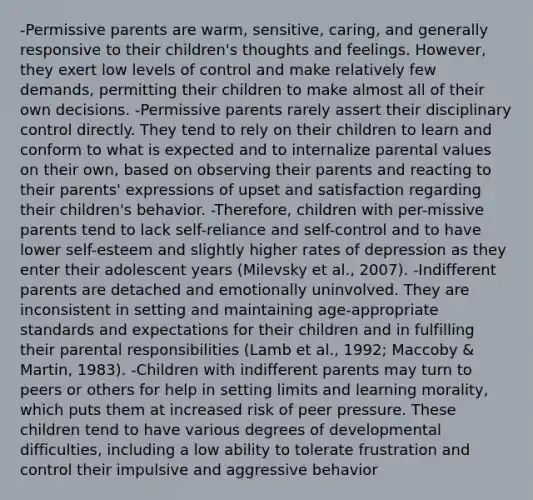 -Permissive parents are warm, sensitive, caring, and generally responsive to their children's thoughts and feelings. However, they exert low levels of control and make relatively few demands, permitting their children to make almost all of their own decisions. -Permissive parents rarely assert their disciplinary control directly. They tend to rely on their children to learn and conform to what is expected and to internalize parental values on their own, based on observing their parents and reacting to their parents' expressions of upset and satisfaction regarding their children's behavior. -Therefore, children with per-missive parents tend to lack self-reliance and self-control and to have lower self-esteem and slightly higher rates of depression as they enter their adolescent years (Milevsky et al., 2007). -Indifferent parents are detached and emotionally uninvolved. They are inconsistent in setting and maintaining age-appropriate standards and expectations for their children and in fulfilling their parental responsibilities (Lamb et al., 1992; Maccoby & Martin, 1983). -Children with indifferent parents may turn to peers or others for help in setting limits and learning morality, which puts them at increased risk of peer pressure. These children tend to have various degrees of developmental difficulties, including a low ability to tolerate frustration and control their impulsive and aggressive behavior