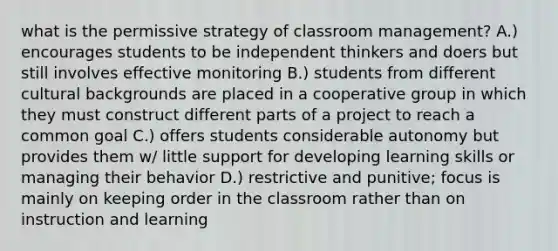 what is the permissive strategy of classroom management? A.) encourages students to be independent thinkers and doers but still involves effective monitoring B.) students from different cultural backgrounds are placed in a cooperative group in which they must construct different parts of a project to reach a common goal C.) offers students considerable autonomy but provides them w/ little support for developing learning skills or managing their behavior D.) restrictive and punitive; focus is mainly on keeping order in the classroom rather than on instruction and learning