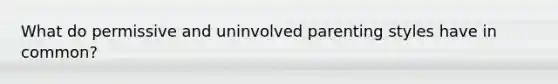 What do permissive and uninvolved parenting styles have in common?