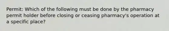 Permit: Which of the following must be done by the pharmacy permit holder before closing or ceasing pharmacy's operation at a specific place?