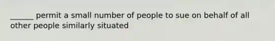 ______ permit a small number of people to sue on behalf of all other people similarly situated