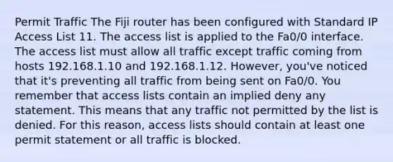 Permit Traffic The Fiji router has been configured with Standard IP Access List 11. The access list is applied to the Fa0/0 interface. The access list must allow all traffic except traffic coming from hosts 192.168.1.10 and 192.168.1.12. However, you've noticed that it's preventing all traffic from being sent on Fa0/0. You remember that access lists contain an implied deny any statement. This means that any traffic not permitted by the list is denied. For this reason, access lists should contain at least one permit statement or all traffic is blocked.