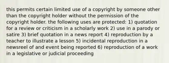 this permits certain limited use of a copyright by someone other than the copyright holder without the permission of the copyright holder. the following uses are protected: 1) quotation for a review or criticism in a scholarly work 2) use in a parody or satire 3) brief quotation in a news report 4) reproduction by a teacher to illustrate a lesson 5) incidental reproduction in a newsreel of and event being reported 6) reproduction of a work in a legislative or judicial proceeding