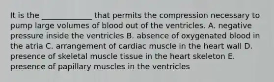 It is the _____________ that permits the compression necessary to pump large volumes of blood out of the ventricles. A. negative pressure inside the ventricles B. absence of oxygenated blood in the atria C. arrangement of cardiac muscle in the heart wall D. presence of skeletal muscle tissue in the heart skeleton E. presence of papillary muscles in the ventricles