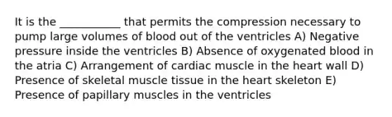 It is the ___________ that permits the compression necessary to pump large volumes of blood out of the ventricles A) Negative pressure inside the ventricles B) Absence of oxygenated blood in the atria C) Arrangement of cardiac muscle in the heart wall D) Presence of skeletal muscle tissue in the heart skeleton E) Presence of papillary muscles in the ventricles