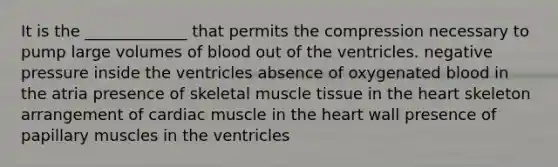 It is the _____________ that permits the compression necessary to pump large volumes of blood out of the ventricles. negative pressure inside the ventricles absence of oxygenated blood in the atria presence of skeletal muscle tissue in the heart skeleton arrangement of cardiac muscle in the heart wall presence of papillary muscles in the ventricles