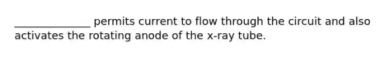 ______________ permits current to flow through the circuit and also activates the rotating anode of the x-ray tube.