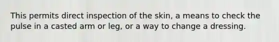 This permits direct inspection of the skin, a means to check the pulse in a casted arm or leg, or a way to change a dressing.