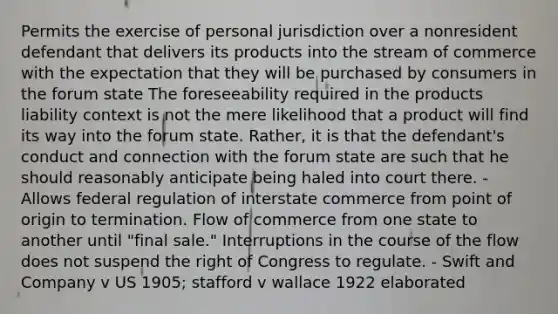 Permits the exercise of personal jurisdiction over a nonresident defendant that delivers its products into the stream of commerce with the expectation that they will be purchased by consumers in the forum state The foreseeability required in the products liability context is not the mere likelihood that a product will find its way into the forum state. Rather, it is that the defendant's conduct and connection with the forum state are such that he should reasonably anticipate being haled into court there. -Allows federal regulation of interstate commerce from point of origin to termination. Flow of commerce from one state to another until "final sale." Interruptions in the course of the flow does not suspend the right of Congress to regulate. - Swift and Company v US 1905; stafford v wallace 1922 elaborated