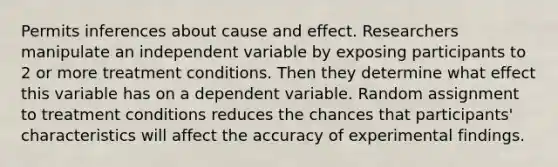 Permits inferences about cause and effect. Researchers manipulate an independent variable by exposing participants to 2 or more treatment conditions. Then they determine what effect this variable has on a dependent variable. Random assignment to treatment conditions reduces the chances that participants' characteristics will affect the accuracy of experimental findings.