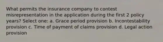 What permits the insurance company to contest misrepresentation in the application during the first 2 policy years? Select one: a. Grace period provision b. Incontestability provision c. Time of payment of claims provision d. Legal action provision