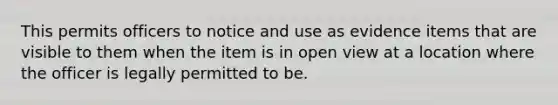 This permits officers to notice and use as evidence items that are visible to them when the item is in open view at a location where the officer is legally permitted to be.