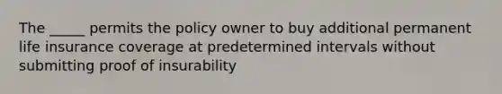 The _____ permits the policy owner to buy additional permanent life insurance coverage at predetermined intervals without submitting proof of insurability