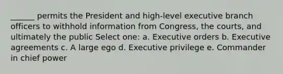 ______ permits the President and high-level executive branch officers to withhold information from Congress, the courts, and ultimately the public Select one: a. Executive orders b. Executive agreements c. A large ego d. Executive privilege e. Commander in chief power