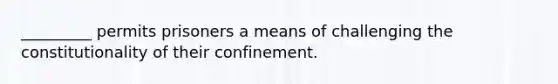 _________ permits prisoners a means of challenging the constitutionality of their confinement.