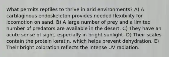 What permits reptiles to thrive in arid environments? A) A cartilaginous endoskeleton provides needed flexibility for locomotion on sand. B) A large number of prey and a limited number of predators are available in the desert. C) They have an acute sense of sight, especially in bright sunlight. D) Their scales contain the protein keratin, which helps prevent dehydration. E) Their bright coloration reflects the intense UV radiation.