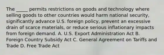 The _____ permits restrictions on goods and technology where selling goods to other countries would harm national security, significantly advance U.S. foreign policy, prevent an excessive drain of scarce materials, or reduce serious inflationary impacts from foreign demand. A. U.S. Export Administration Act B. Foreign Country Subsidy Act C. General Agreement on Tariffs and Trade D. Free Trade Act