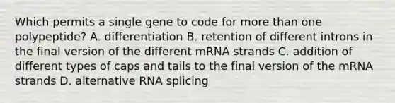 Which permits a single gene to code for more than one polypeptide? A. differentiation B. retention of different introns in the final version of the different mRNA strands C. addition of different types of caps and tails to the final version of the mRNA strands D. alternative RNA splicing