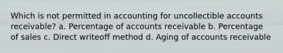 Which is not permitted in accounting for uncollectible accounts receivable? a. Percentage of accounts receivable b. Percentage of sales c. Direct writeoff method d. Aging of accounts receivable