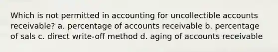 Which is not permitted in accounting for uncollectible accounts receivable? a. percentage of accounts receivable b. percentage of sals c. direct write-off method d. aging of accounts receivable