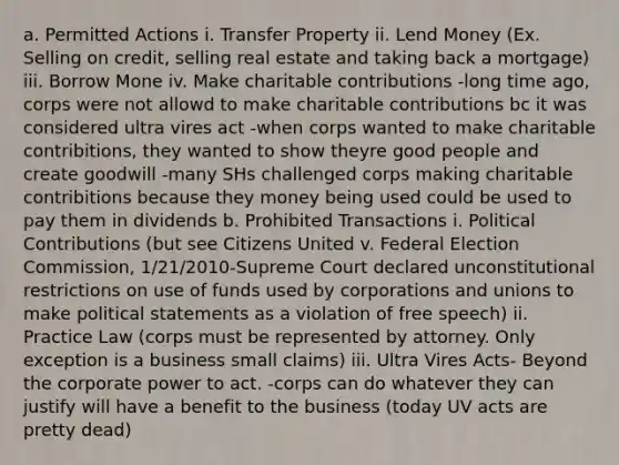 a. Permitted Actions i. Transfer Property ii. Lend Money (Ex. Selling on credit, selling real estate and taking back a mortgage) iii. Borrow Mone iv. Make charitable contributions -long time ago, corps were not allowd to make charitable contributions bc it was considered ultra vires act -when corps wanted to make charitable contribitions, they wanted to show theyre good people and create goodwill -many SHs challenged corps making charitable contribitions because they money being used could be used to pay them in dividends b. Prohibited Transactions i. Political Contributions (but see Citizens United v. Federal Election Commission, 1/21/2010-Supreme Court declared unconstitutional restrictions on use of funds used by corporations and unions to make political statements as a violation of free speech) ii. Practice Law (corps must be represented by attorney. Only exception is a business small claims) iii. Ultra Vires Acts- Beyond the corporate power to act. -corps can do whatever they can justify will have a benefit to the business (today UV acts are pretty dead)