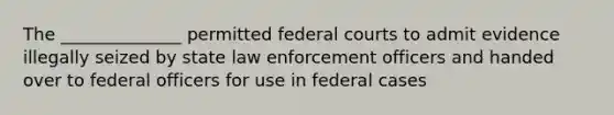 The ______________ permitted federal courts to admit evidence illegally seized by state law enforcement officers and handed over to federal officers for use in federal cases