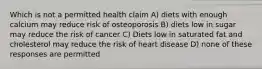 Which is not a permitted health claim A) diets with enough calcium may reduce risk of osteoporosis B) diets low in sugar may reduce the risk of cancer C) Diets low in saturated fat and cholesterol may reduce the risk of heart disease D) none of these responses are permitted